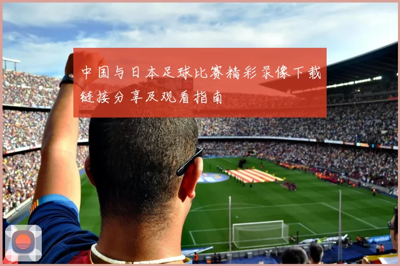 中国与日本足球比赛精彩录像下载链接分享及观看指南
