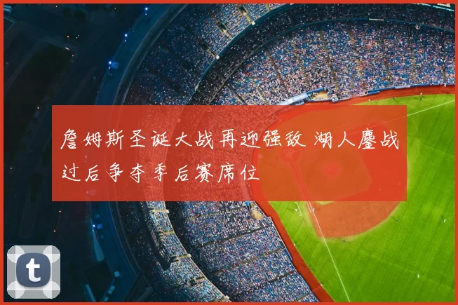 詹姆斯圣诞大战再迎强敌 湖人鏖战过后争夺季后赛席位