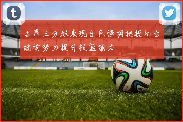 吉昂三分球表现出色强调把握机会继续努力提升投篮能力