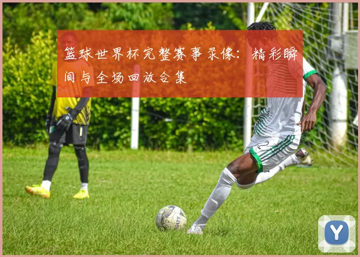 篮球世界杯完整赛事录像：精彩瞬间与全场回放合集