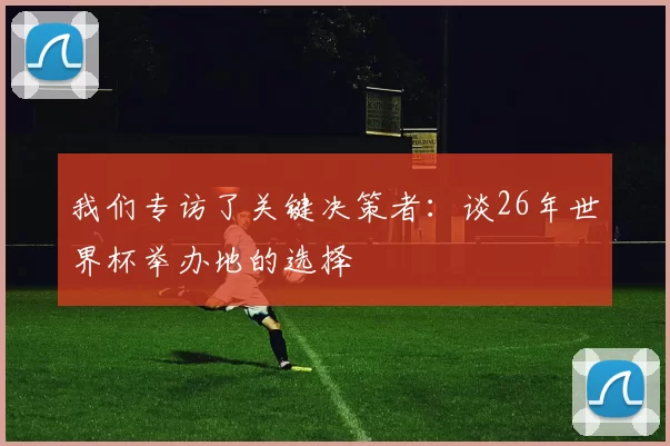 我们专访了关键决策者:谈26年世界杯举办地的选择