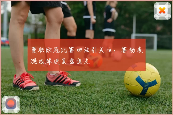 曼联欧冠比赛回放引关注，赛场表现成球迷复盘焦点