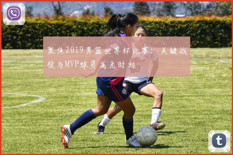 聚焦2019男篮世界杯比赛:关键战役与MVP球员高光时刻