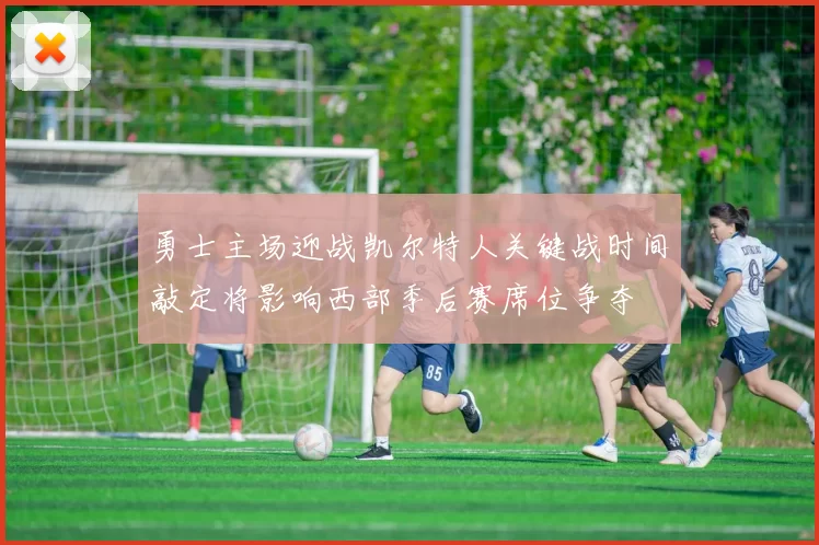 勇士主场迎战凯尔特人关键战时间敲定将影响西部季后赛席位争夺