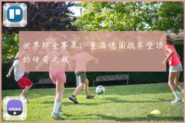世界杯全赛果:重温德国战车登顶的传奇之旅