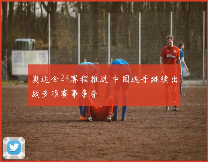 奥运会24赛程推进 中国选手继续出战多项赛事争夺