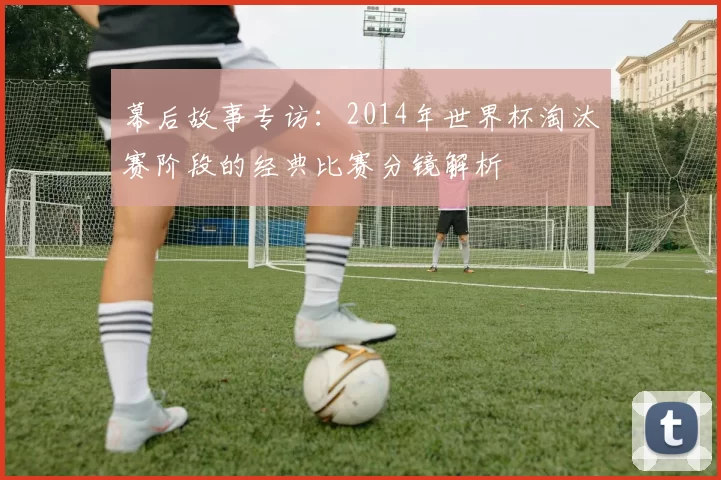 幕后故事专访：2014年世界杯淘汰赛阶段的经典比赛分镜解析