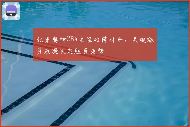北京奥神CBA主场对阵对手,关键球员表现决定胜负走势