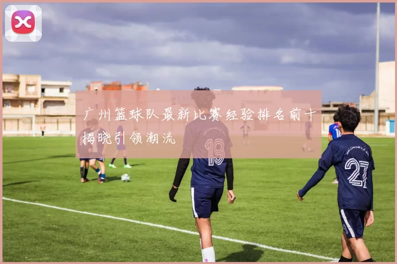 广州篮球队最新比赛经验排名前十揭晓引领潮流