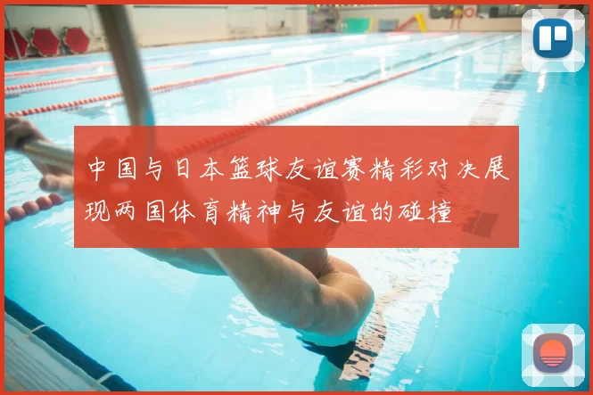 中国与日本篮球友谊赛精彩对决展现两国体育精神与友谊的碰撞