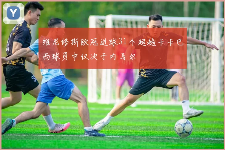 维尼修斯欧冠进球31个超越卡卡巴西球员中仅次于内马尔