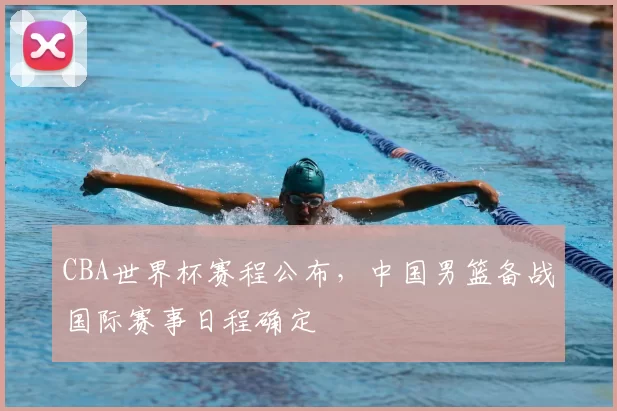 CBA世界杯赛程公布，中国男篮备战国际赛事日程确定