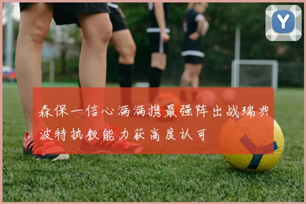 森保一信心满满携最强阵出战瑞典波特执教能力获高度认可