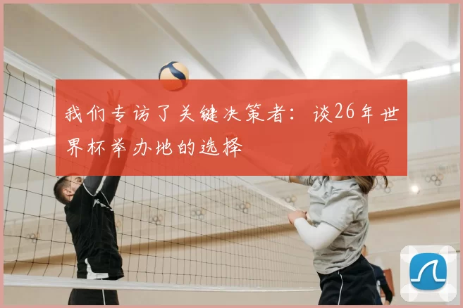 我们专访了关键决策者:谈26年世界杯举办地的选择