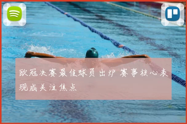欧冠决赛最佳球员出炉 赛事核心表现成关注焦点