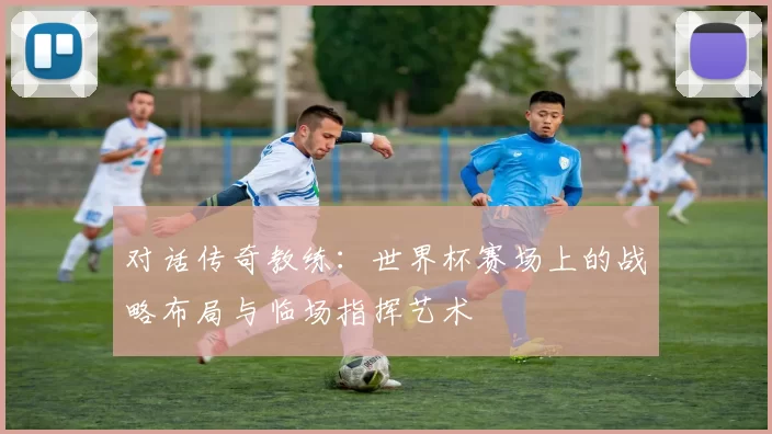 对话传奇教练:世界杯赛场上的战略布局与临场指挥艺术