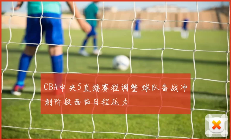 CBA中央5直播赛程调整 球队备战冲刺阶段面临日程压力