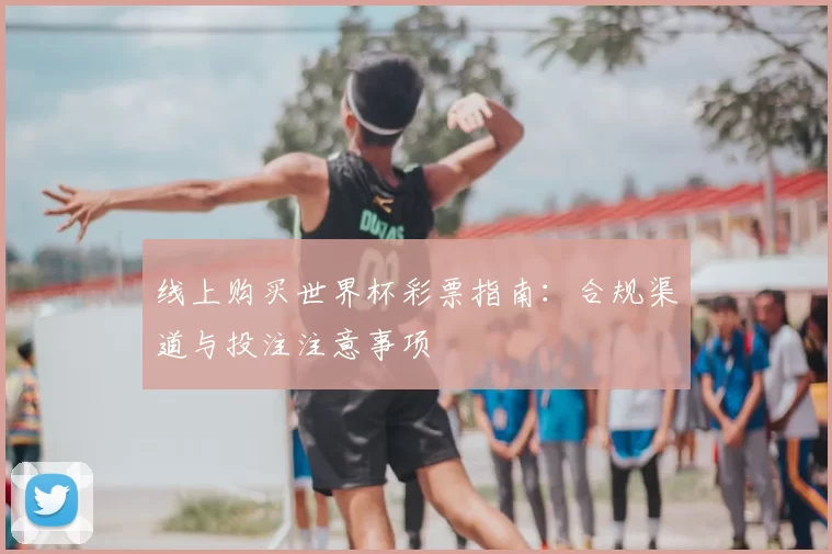 线上购买世界杯彩票指南:合规渠道与投注注意事项