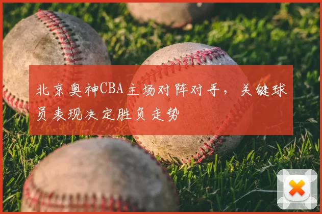 北京奥神CBA主场对阵对手，关键球员表现决定胜负走势