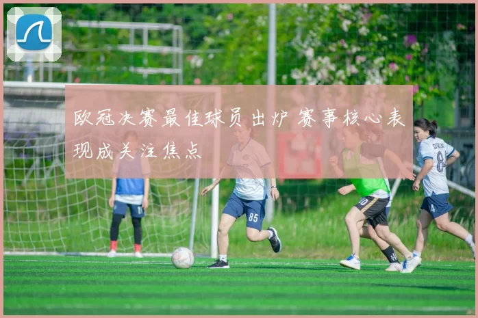 欧冠决赛最佳球员出炉 赛事核心表现成关注焦点