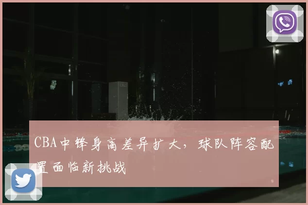CBA中锋身高差异扩大,球队阵容配置面临新挑战