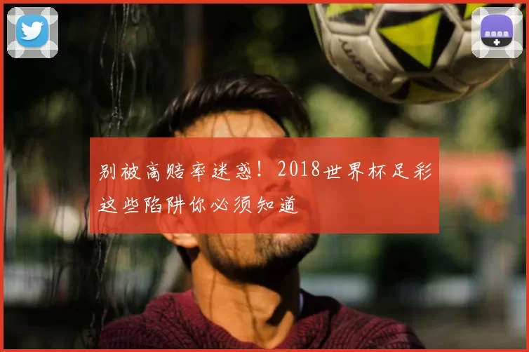 别被高赔率迷惑!2018世界杯足彩这些陷阱你必须知道