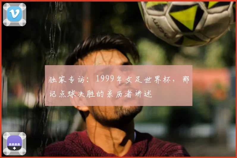 独家专访:1999年女足世界杯,那记点球决胜的亲历者讲述