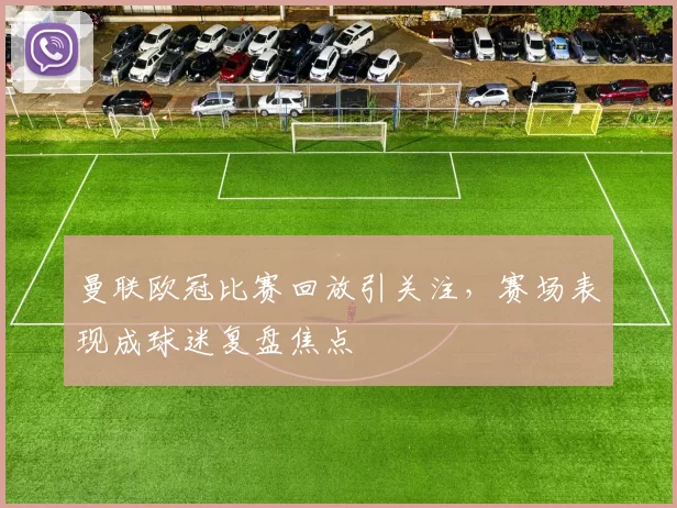 曼联欧冠比赛回放引关注，赛场表现成球迷复盘焦点