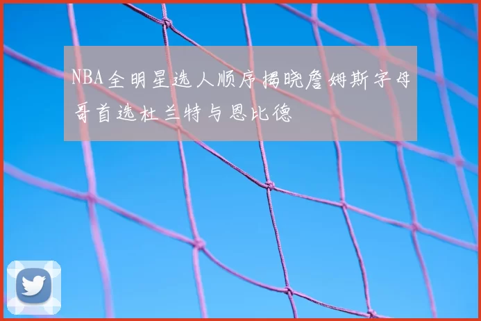 NBA全明星选人顺序揭晓詹姆斯字母哥首选杜兰特与恩比德