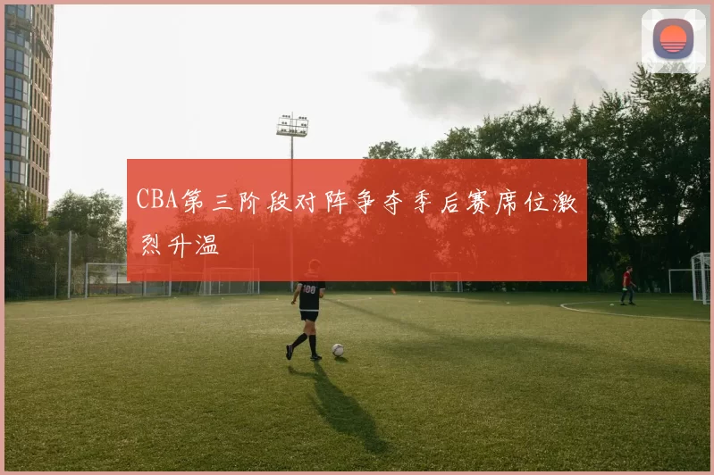 CBA第三阶段对阵争夺季后赛席位激烈升温