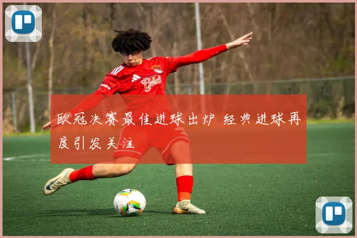 欧冠决赛最佳进球出炉 经典进球再度引发关注