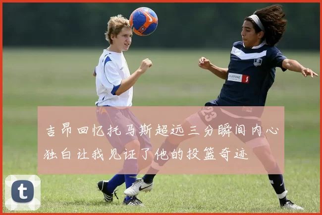 吉昂回忆托马斯超远三分瞬间内心独白让我见证了他的投篮奇迹