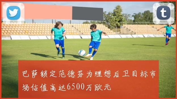 巴萨锁定范德芬为理想后卫目标市场估值高达6500万欧元