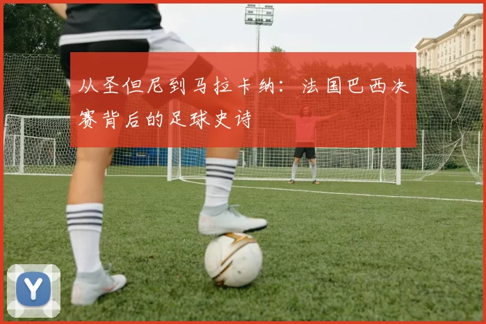 从圣但尼到马拉卡纳:法国巴西决赛背后的足球史诗