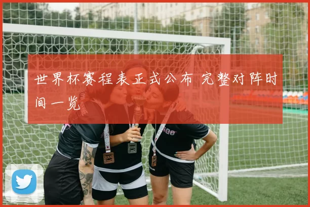 世界杯赛程表正式公布 完整对阵时间一览