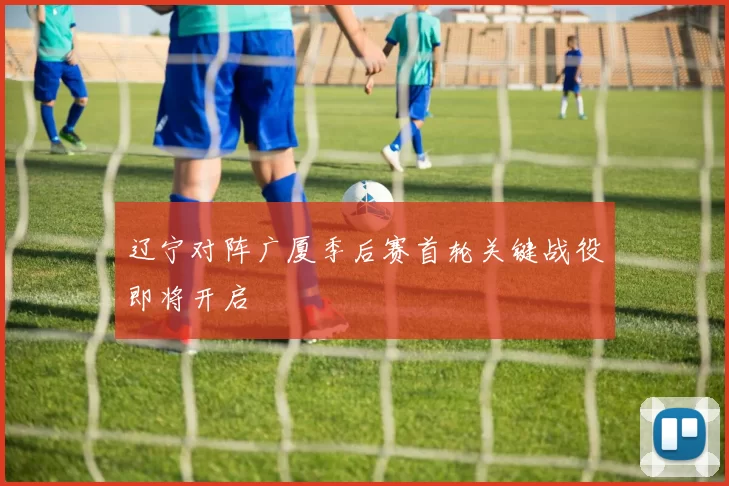 辽宁对阵广厦季后赛首轮关键战役即将开启