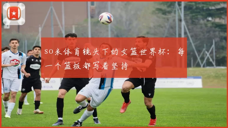 so米体育镜头下的女篮世界杯:每一个篮板都写着坚持