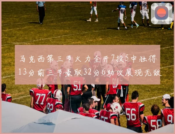 马克西第三节火力全开7投5中独得13分前三节豪取32分6助攻展现无敌续航