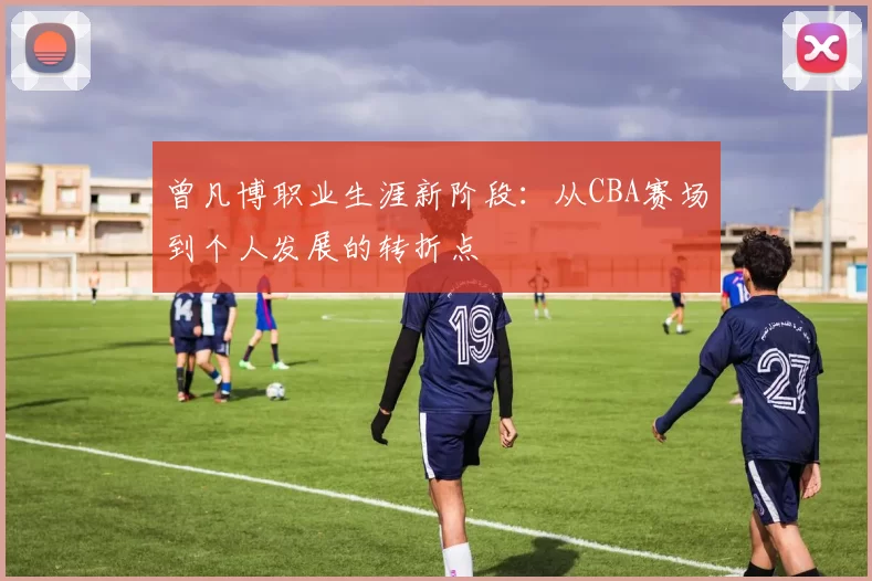 曾凡博职业生涯新阶段：从CBA赛场到个人发展的转折点