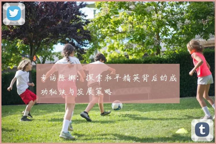 专访陈娜:探索和平精英背后的成功秘诀与发展策略
