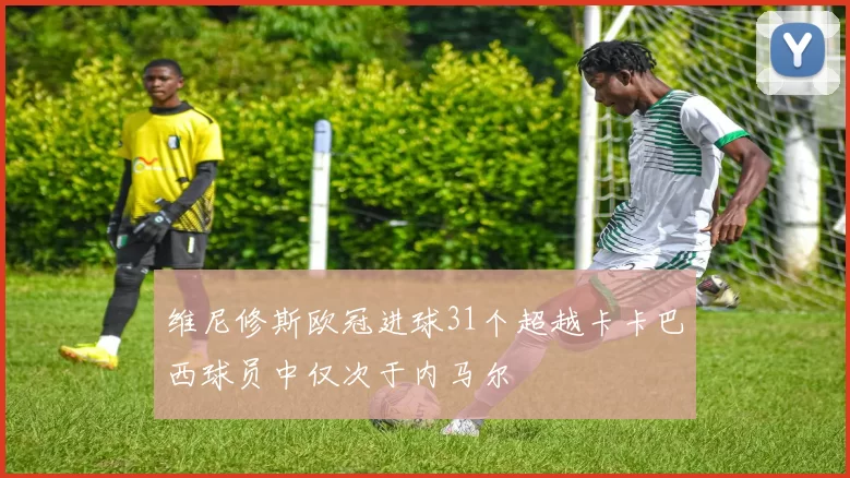 维尼修斯欧冠进球31个超越卡卡巴西球员中仅次于内马尔