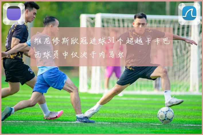 维尼修斯欧冠进球31个超越卡卡巴西球员中仅次于内马尔