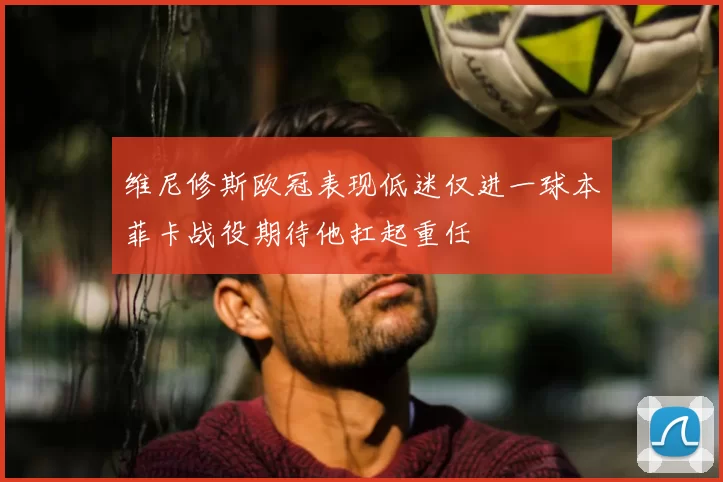 维尼修斯欧冠表现低迷仅进一球本菲卡战役期待他扛起重任