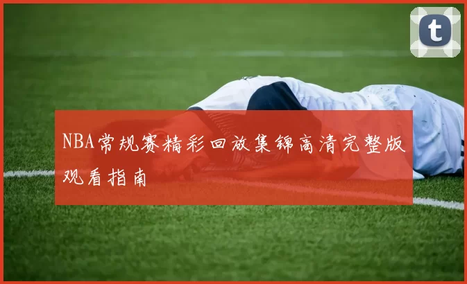 NBA常规赛精彩回放集锦高清完整版观看指南