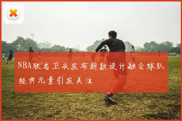 NBA联名卫衣发布新款设计融合球队经典元素引发关注