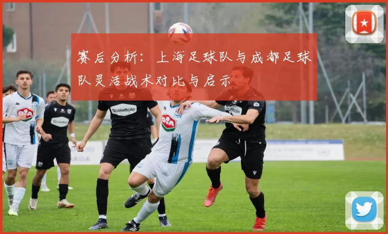赛后分析:上海足球队与成都足球队灵活战术对比与启示