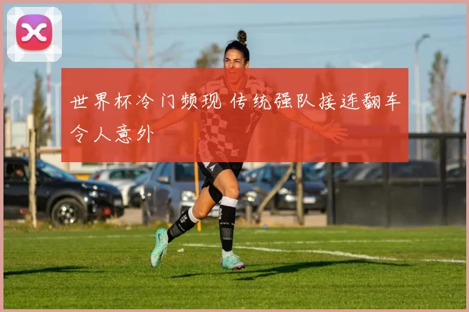 世界杯冷门频现 传统强队接连翻车令人意外