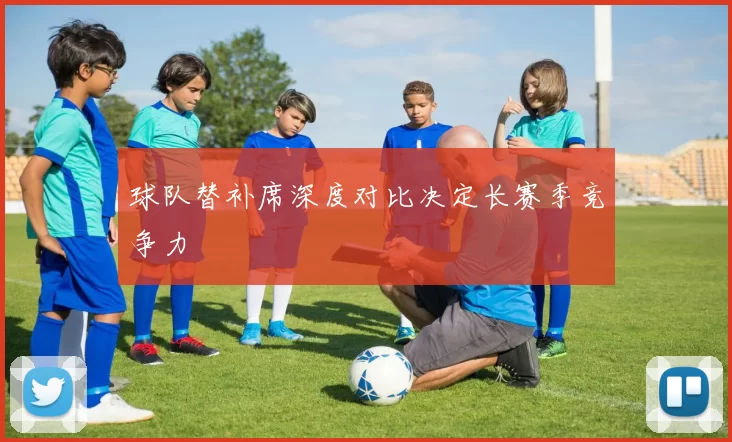 球队替补席深度对比决定长赛季竞争力