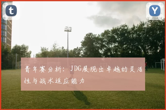 青年赛分析:JDG展现出卓越的灵活性与战术适应能力