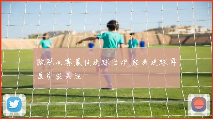 欧冠决赛最佳进球出炉 经典进球再度引发关注